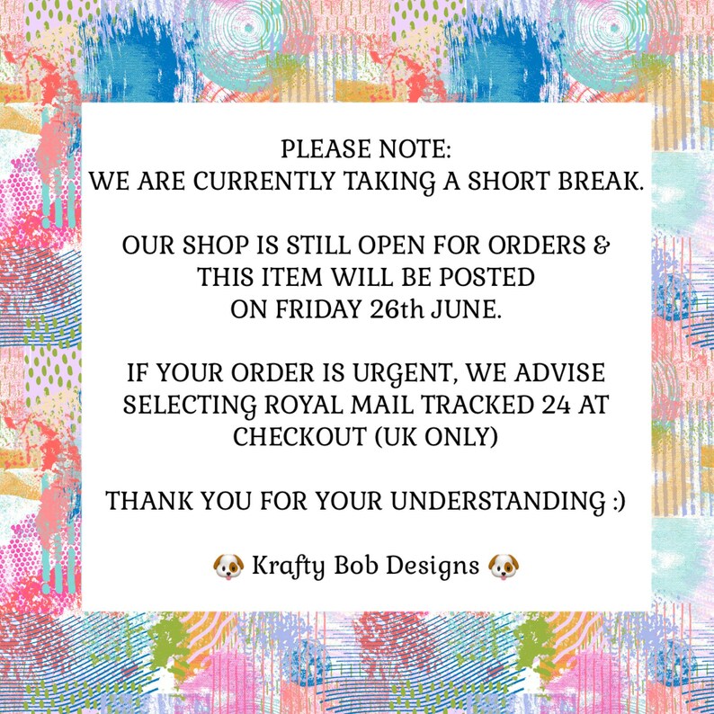 May include: A white rectangular sign with black text centered on a colorful abstract background featuring pink, blue, yellow, and green brushstrokes. The text reads: PLEASE NOTE: WE ARE CURRENTLY TAKING A SHORT BREAK. OUR SHOP IS STILL OPEN FOR ORDERS & THIS ITEM WILL BE POSTED ON FRIDAY 26th JUNE. IF YOUR ORDER IS URGENT, WE ADVISE SELECTING ROYAL MAIL TRACKED 24 AT CHECKOUT (UK ONLY) THANK YOU FOR YOUR UNDERSTANDING :) Krafty Bob Designs.