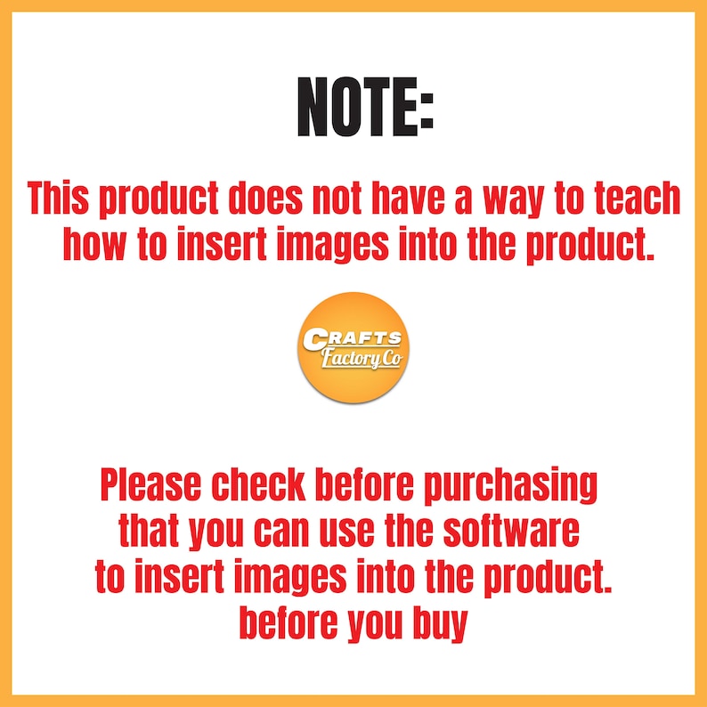 May include: A yellow and orange warning note with black text. The note states that this product does not include instructions on how to insert images. The note also states to check before purchasing that the software can be used to insert images into the product. The note is from Crafts Factory Co.