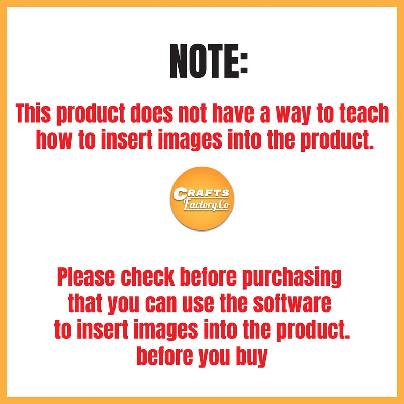 May include: A yellow and orange warning note with black text. The note states that this product does not include instructions on how to insert images. The note also states to check before purchasing that the software can be used to insert images into the product. The note is from Crafts Factory Co.