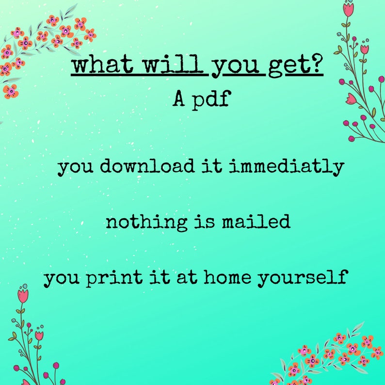 Op de afbeelding: Een turquoise achtergrond met roze bloemen aan de zijkanten. De tekst "what will you get?" staat in zwart met een streep onder de woorden "will" en "get". De tekst "A pdf" staat onder de vraag. De tekst "you download it immediately" staat onder de tekst "A pdf". De tekst "nothing is mailed" staat onder de tekst "you download it immediately". De tekst "you print it at home yourself" staat onder de tekst "nothing is mailed".
