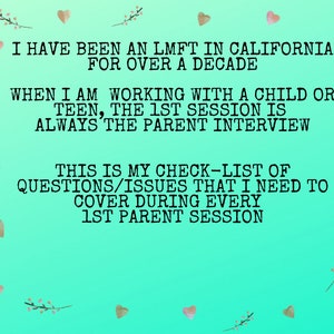 May include: A teal green background with pink hearts and floral accents. Text on the image reads: "I have been an LMFT in California for over a decade. When I am working with a child or teen, the 1st session is always the parent interview. This is my check-list of questions/issues that I need to cover during every 1st parent session."