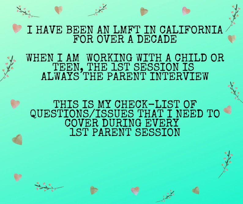 May include: A teal green background with pink hearts and floral accents. Text on the image reads: "I have been an LMFT in California for over a decade. When I am working with a child or teen, the 1st session is always the parent interview. This is my check-list of questions/issues that I need to cover during every 1st parent session."
