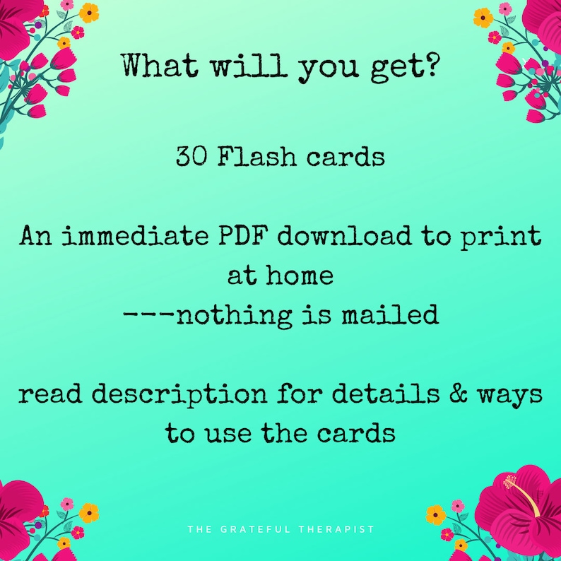May include: A teal blue background with pink and yellow flowers on the corners. The text "What will you get?" is in black. Below the text is "30 Flash cards" in black. Below that is "An immediate PDF download to print at home ---nothing is mailed" in black. Below that is "read description for details & ways to use the cards" in black. The text "THE GRATEFUL THERAPIST" is in black at the bottom.