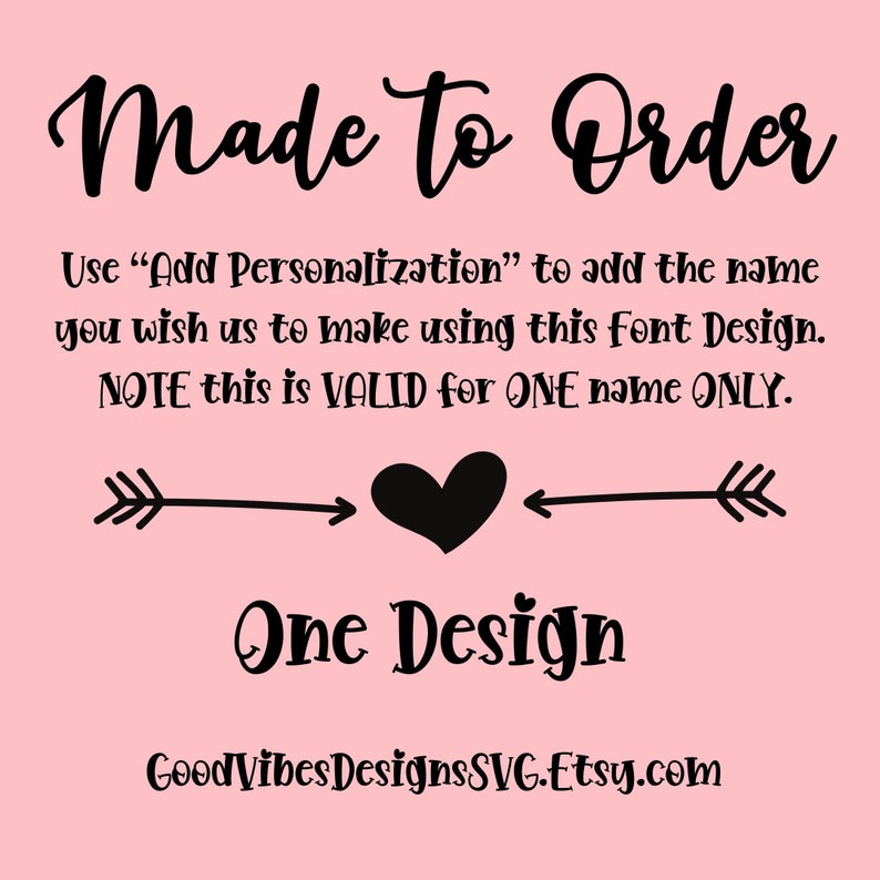 May include: Pink background with black text that reads "Made to Order".  The text continues with instructions on how to personalize the design.  The text reads "Use "Add Personalization" to add the name you wish us to make using this font Design. NOTE this is VALID for ONE name ONLY."  A black arrow points to a black heart, which is pointed to by another black arrow.  The text "One Design" is below the heart.  The text "GoodVibesDesignsSVG.Etsy.com" is at the bottom of the image.