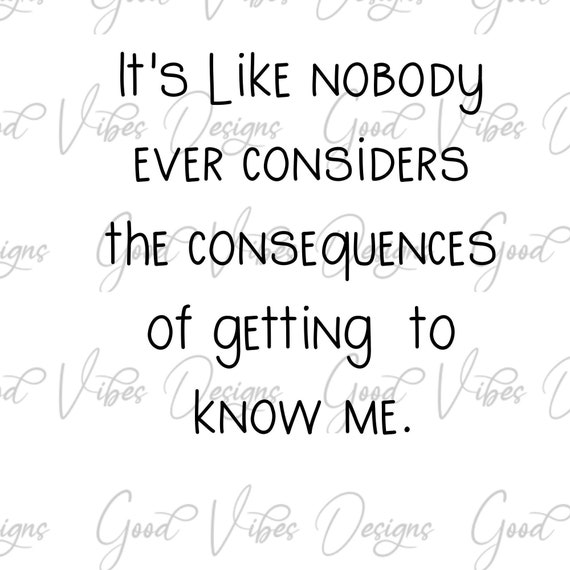 it's like nobody considers the consequences of getting to know me - SVG & PNG Download - funny svg - funny tee shirt sayings - sarcastic tee
