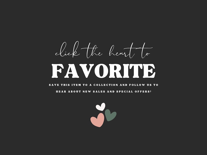 May include: A dark grey graphic with white text that reads click the heart to FAVORITE, followed by the text SAVE THIS ITEM TO A COLLECTION AND FOLLOW US TO HEAR ABOUT NEW SALES AND SPECIAL OFFERS. Below the text are three small hearts in white, pink, and green.