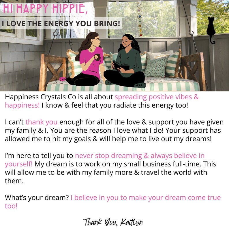 K&ouml;nnte beinhalten: Zwei Frauen sitzen auf einer Veranda-Schaukel. Eine Frau h&auml;lt eine rosa Tasse und die andere ein Buch. Der Text auf dem Bild lautet "Hi Happy Hippie, I love the energy you bring!" und "Happiness Crystals Co is all about spreading positive vibes & happiness! I know & feel that you radiate this energy too!" und "I can't thank you enough for all of the love & support you have given my family & I. You are the reason I love what I do! Your support has allowed me to hit my goals & will help me to live out my dreams!" und "I'm here to tell you to never stop dreaming & always believe in yourself! My dream is to work on my small business full-time. This will allow me to be with my family more & travel the world with them." und "What's your dream? I believe in you to make your dream come true too!" und "Thank You, Kaitlyn".