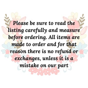 May include: A text-based image with a floral border. The text reads: "Please be sure to read the listing carefully and measure before ordering. All items are made to order and for that reason there is no refund or exchanges, unless it is a mistake on our part."