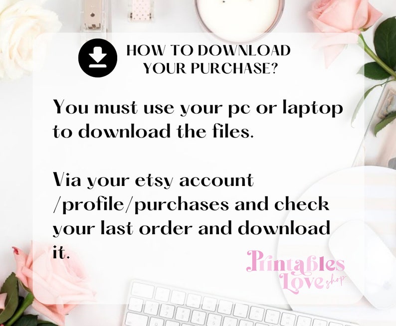 May include: A white background with a pink rose, a white keyboard, a white mouse, and a white candle. The text "HOW TO DOWNLOAD YOUR PURCHASE?" is in black text. The text "You must use your pc or laptop to download the files." is in black text. The text "Via your etsy account /profile/purchases and check your last order and download it." is in black text. The text "Printables Love Shop" is in pink text.