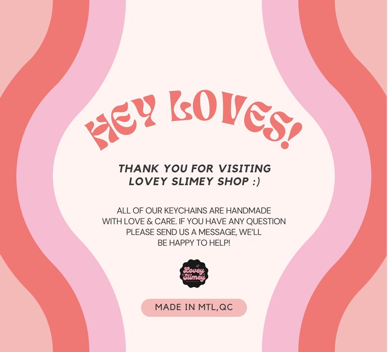 Op de afbeelding: Een roze en rode afbeelding met de tekst "HEY LOVES!" en "THANK YOU FOR VISITING LOVEY SLIMEY SHOP :)". De afbeelding bevat ook de tekst "ALL OF OUR KEYCHAINS ARE HANDMADE WITH LOVE & CARE. IF YOU HAVE ANY QUESTION PLEASE SEND US A MESSAGE, WE'LL BE HAPPY TO HELP!" en "MADE IN MTL, QC".