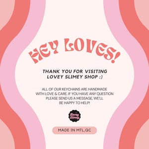 May include: A pink and red graphic with the text "HEY LOVES!" and "THANK YOU FOR VISITING LOVEY SLIMEY SHOP :)". The image also includes the text "ALL OF OUR KEYCHAINS ARE HANDMADE WITH LOVE & CARE. IF YOU HAVE ANY QUESTION PLEASE SEND US A MESSAGE, WE'LL BE HAPPY TO HELP!" and "MADE IN MTL, QC".