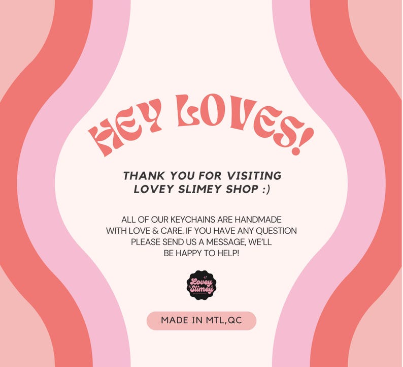 May include: A pink and red graphic with the text "HEY LOVES!" and "THANK YOU FOR VISITING LOVEY SLIMEY SHOP :)". The image also includes the text "ALL OF OUR KEYCHAINS ARE HANDMADE WITH LOVE & CARE. IF YOU HAVE ANY QUESTION PLEASE SEND US A MESSAGE, WE'LL BE HAPPY TO HELP!" and "MADE IN MTL, QC".