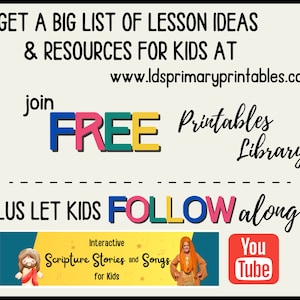 May include: A colorful graphic with the text "GET A BIG LIST OF LESSON IDEAS & RESOURCES FOR KIDS AT www.ldsprimaryprintables.com join FREE Printables Library PLUS LET KIDS FOLLOW along..."  The graphic also includes a YouTube logo and a banner with the text "Interactive Scripture Stories and Songs for Kids".