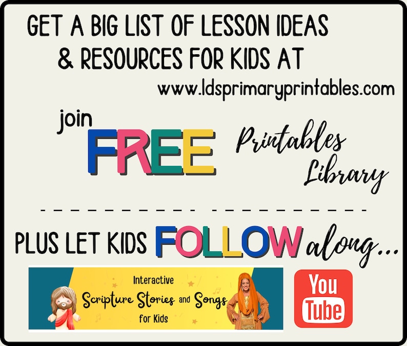 May include: A colorful graphic with the text "GET A BIG LIST OF LESSON IDEAS & RESOURCES FOR KIDS AT www.ldsprimaryprintables.com join FREE Printables Library PLUS LET KIDS FOLLOW along..."  The graphic also includes a YouTube logo and a banner with the text "Interactive Scripture Stories and Songs for Kids".