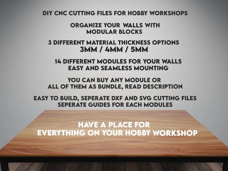 May include: DIY CNC cutting files for hobby workshops. Organize your walls with modular blocks. 3 different material thickness options: 3mm, 4mm, and 5mm. 14 different modules for your walls. Easy and seamless mounting. You can buy any module or all of them as a bundle. Read description. Easy to build, separate DXF and SVG cutting files. Separate guides for each module. Have a place for everything on your hobby workshop.