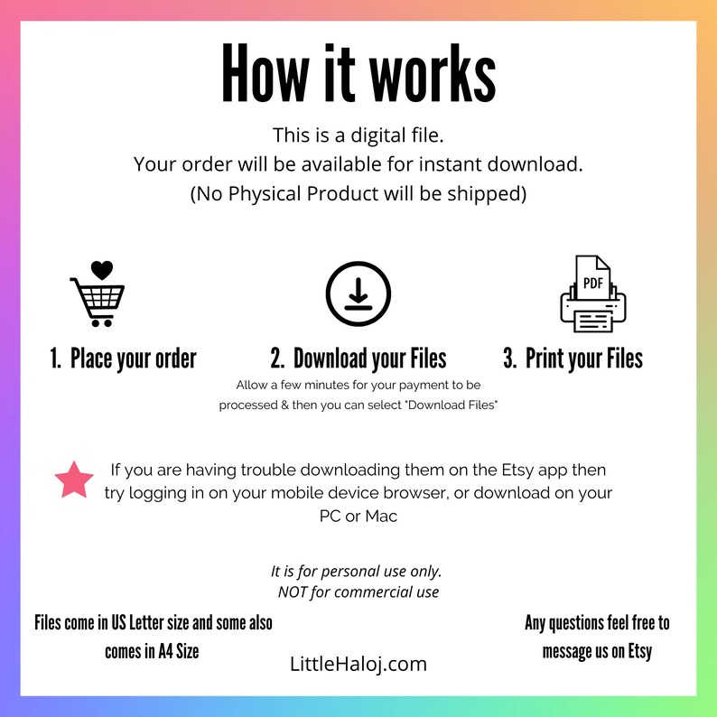 Op de afbeelding: Een afbeelding met instructies over het downloaden en afdrukken van digitale bestanden. De afbeelding bevat pictogrammen voor een winkelwagen, een downloadpijl en een printer. De tekst luidt "Hoe het werkt", "Dit is een digitaal bestand", "Uw bestelling is direct beschikbaar om te downloaden", "(Geen fysiek product wordt verzonden)", "1. Plaats uw bestelling", "2. Download uw bestanden", "3. Print uw bestanden", "Wacht een paar minuten tot uw betaling is verwerkt en selecteer vervolgens 'Bestanden downloaden'", "Als u problemen ondervindt met het downloaden van de bestanden in de Etsy-app, probeer dan in te loggen op de browser van uw mobiele apparaat of download de bestanden op uw pc of Mac", "Dit is alleen voor persoonlijk gebruik. Niet voor commercieel gebruik", "De bestanden zijn beschikbaar in US Letter-formaat en sommige zijn ook beschikbaar in A4-formaat", "Neem gerust contact met ons op als u vragen heeft", "LittleHaloj.com".