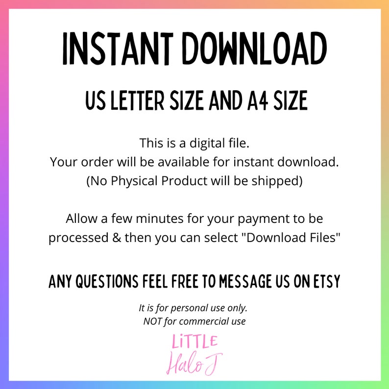 May include: A digital download graphic with a rainbow background. The text reads "INSTANT DOWNLOAD US LETTER SIZE AND A4 SIZE". The text continues with "This is a digital file. Your order will be available for instant download. (No Physical Product will be shipped)". The text continues with "Allow a few minutes for your payment to be processed & then you can select "Download Files"". The text continues with "ANY QUESTIONS FEEL FREE TO MESSAGE US ON ETSY". The text continues with "It is for personal use only. NOT for commercial use". The text concludes with "LITTLE Halo J".