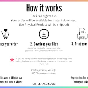 May include: A graphic with instructions on how to download and print digital files. The graphic includes a shopping cart, a download arrow, and a printer with a PDF icon. The text reads: "How it works", "This is a digital file", "Your order will be available for instant download", "(No Physical Product will be shipped)", "1. Place your order", "2. Download your Files", "3. Print your Files", "Allow a few minutes for your payment to be processed & then you can select 'Download Files'", "If you are having trouble downloading them on the Etsy app then try logging in on your mobile device browser, or download on your PC or Mac", "Files come in US Letter size (some also come in A4 Size)", "It is for personal use only. NOT for commercial use", "LITTLEHALOJ.COM", "Any questions feel free to message us on Etsy".