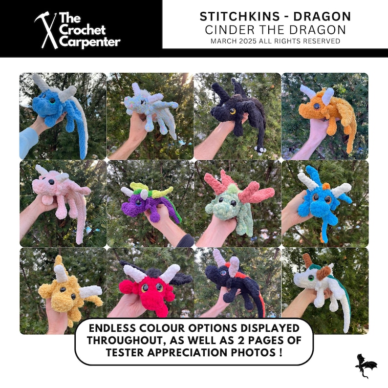 May include: A collage of 12 crocheted dragon plushies in various colors, including blue, pink, purple, orange, red, black, and white. The plushies are held by hands in front of a green leafy background. The text "Stitchkins - Dragon Cinder the Dragon March 2025 All Rights Reserved" is at the top of the image. The text "Endless color options displayed throughout, as well as 2 pages of tester appreciation photos!" is at the bottom of the image.