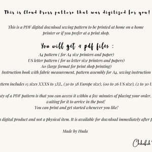 May include: A digital download sewing pattern for a Cloud Dress. The pattern includes 15 sizes, from XXXS to 5XL, and is available in four PDF files: A4, US Letter, Ao, and an instruction book. The pattern can be printed at home or at a print shop.  "This is a digital product and not a physical item. It is available for download immediately after purchase. Made by Huda."