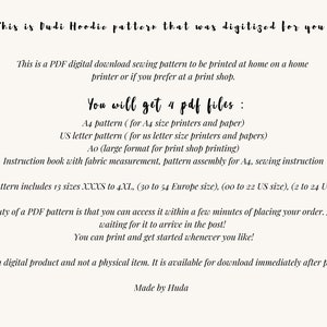 May include: A digital download sewing pattern for a Dudi Hoodie. The pattern includes 13 sizes, from XXXS to 4XL, and is available in four PDF files: A4, US Letter, Ao, and an instruction book. The text on the image reads: "This is Dudi Hoodie pattern that was digitized for you! This is a PDF digital download sewing pattern to be printed at home on a home printer or if you prefer at a print shop. You will get 4 pdf files: A4 pattern (for A4 size printers and paper) US letter pattern (for us letter size printers and papers) Ao (large format for print shop printing) Instruction book with fabric measurement, pattern assembly for A4, sewing instruction The pattern includes 13 sizes XXXS to 4XL, (30 to 54 Europe size), (oo to 22 US size), (2 to 24 UK size) The beauty of a PDF pattern is that you can access it within a few minutes of placing your order. No more waiting for it to arrive in the post! You can print and get started whenever you like! This is a digital product and not a physical item. It is available for download immediately after purchase Made by Huda"