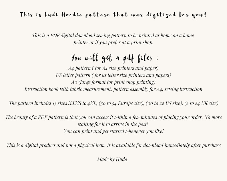 May include: A digital download sewing pattern for a Dudi Hoodie. The pattern includes 13 sizes, from XXXS to 4XL, and is available in four PDF files: A4, US Letter, Ao, and an instruction book. The text on the image reads: "This is Dudi Hoodie pattern that was digitized for you! This is a PDF digital download sewing pattern to be printed at home on a home printer or if you prefer at a print shop. You will get 4 pdf files: A4 pattern (for A4 size printers and paper) US letter pattern (for us letter size printers and papers) Ao (large format for print shop printing) Instruction book with fabric measurement, pattern assembly for A4, sewing instruction The pattern includes 13 sizes XXXS to 4XL, (30 to 54 Europe size), (oo to 22 US size), (2 to 24 UK size) The beauty of a PDF pattern is that you can access it within a few minutes of placing your order. No more waiting for it to arrive in the post! You can print and get started whenever you like! This is a digital product and not a physical item. It is available for download immediately after purchase Made by Huda"