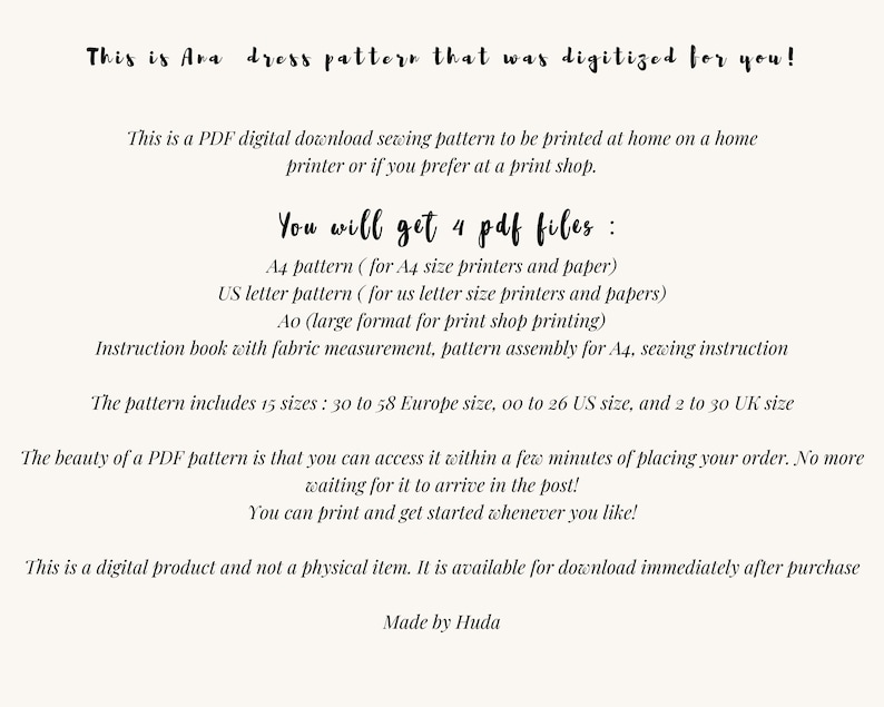 May include: A digital download sewing pattern for a dress, available in 4 PDF files: A4, US Letter, A0, and an instruction book. The pattern includes 15 sizes: 30 to 58 European, 00 to 26 US, and 2 to 30 UK. "This is a digital product and not a physical item. It is available for download immediately after purchase. Made by Huda"