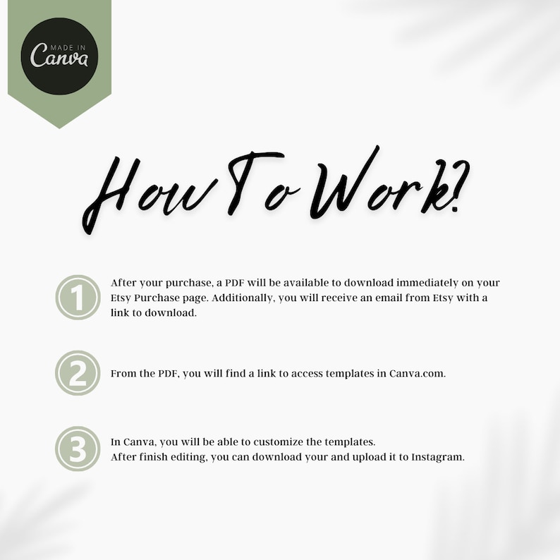 May include: A white background with green circles numbered 1, 2, and 3. Each circle contains instructions on how to use Canva templates. The text reads "How To Work?" in a black cursive font.  After your purchase, a PDF will be available to download immediately on your Etsy Purchase page. Additionally, you will receive an email from Etsy with a link to download. From the PDF, you will find a link to access templates in Canva.com. In Canva, you will be able to customize the templates. After finish editing, you can download your and upload it to Instagram.