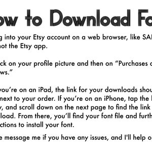 May include: A black and white text image with instructions on how to download a font from Etsy. The text reads: "How to Download Font 1. Log into your Etsy account on a web browser, like SAFARI, and not the Etsy app. 2. Click on your profile picture and then on "Purchases and Reviews." 3. If you're on an iPad, the link for your downloads should be right next to your order. If you're on an iPhone, tap the little arrow, and scroll down on the next page to find the link to download. From there, you'll find your font file and further instructions to install your font. Please message me if you have any issues, and I'll help out!"