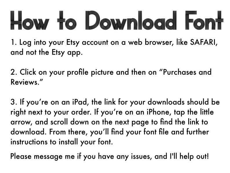 May include: A black and white text image with instructions on how to download a font from Etsy. The text reads: "How to Download Font 1. Log into your Etsy account on a web browser, like SAFARI, and not the Etsy app. 2. Click on your profile picture and then on "Purchases and Reviews." 3. If you're on an iPad, the link for your downloads should be right next to your order. If you're on an iPhone, tap the little arrow, and scroll down on the next page to find the link to download. From there, you'll find your font file and further instructions to install your font. Please message me if you have any issues, and I'll help out!"