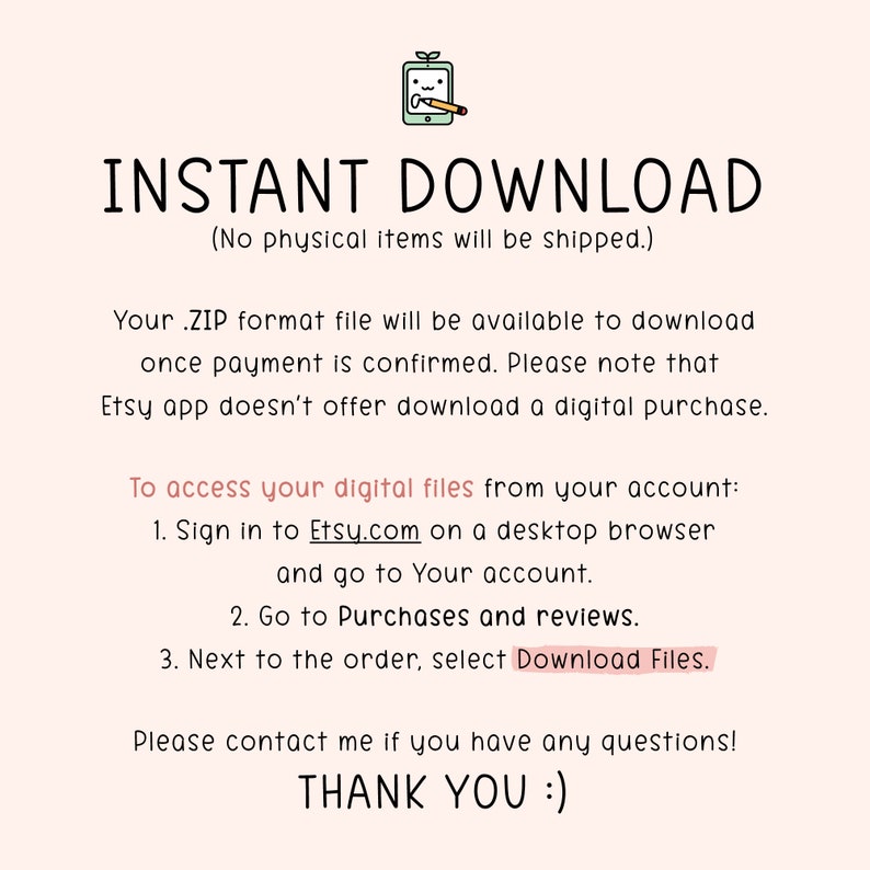 Pu&ograve; includere: Testo su uno sfondo rosa che recita "DOWNLOAD IMMEDIATO (Nessun articolo fisico verr&agrave; spedito.)" Il tuo file in formato .ZIP sar&agrave; disponibile per il download una volta confermato il pagamento. Tieni presente che l'app Etsy non offre il download di un acquisto digitale. Per accedere ai tuoi file digitali dal tuo account: 1. Accedi a Etsy.com su un browser desktop e vai al tuo account. 2. Vai ad Acquisti e recensioni. 3. Accanto all'ordine, seleziona Scarica i file. Per favore, contattami se hai domande! GRAZIE :)