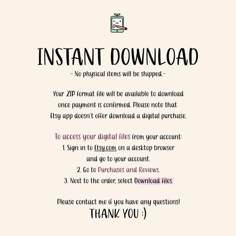 K&ouml;nnte beinhalten: Text auf wei&szlig;em Hintergrund, der lautet: "INSTANT DOWNLOAD - No physical items will be shipped - Your ZIP format file will be available to download once payment is confirmed. Please note that Etsy app doesn't offer download a digital purchase. To access your digital files from your account: 1. Sign in to Etsy.com on a desktop browser and go to your account. 2. Go to Purchases and Reviews. 3. Next to the order, select Download files. Please contact me if you have any questions! THANK YOU :)"