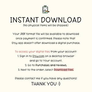 May include: Text on a white background that reads "INSTANT DOWNLOAD (No physical items will be shipped.)"  Your .PDF format file will be available to download once payment is confirmed. Please note that Etsy app doesn't offer download a digital purchase. To access your digital files from your account: 1. Sign in to Etsy.com on a desktop browser and go to Your account. 2. Go to Purchases and reviews. 3. Next to the order, select Download Files. Please contact me if you have any questions! THANK YOU :)