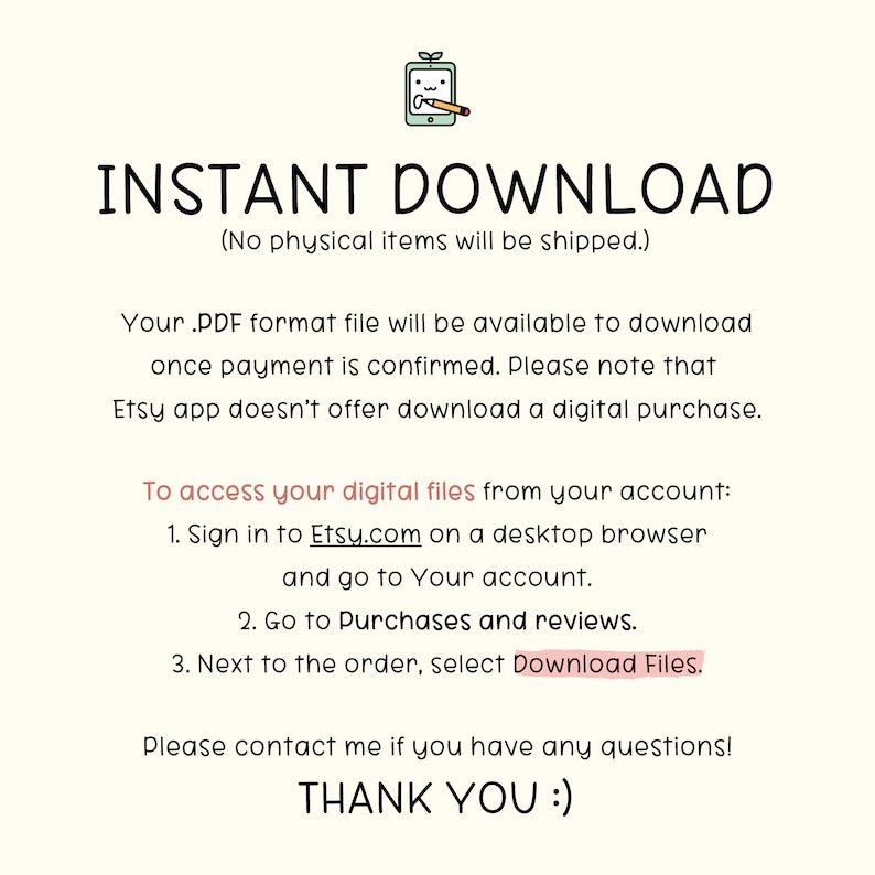 May include: Text on a white background that reads "INSTANT DOWNLOAD (No physical items will be shipped.)"  Your .PDF format file will be available to download once payment is confirmed. Please note that Etsy app doesn't offer download a digital purchase. To access your digital files from your account: 1. Sign in to Etsy.com on a desktop browser and go to Your account. 2. Go to Purchases and reviews. 3. Next to the order, select Download Files. Please contact me if you have any questions! THANK YOU :)