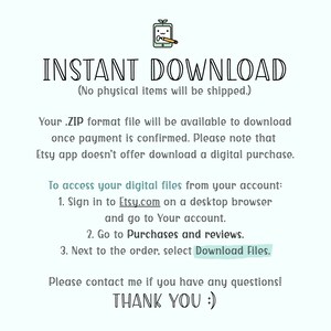 May include: Text on a white background that reads "INSTANT DOWNLOAD (No physical items will be shipped.)"  Your .ZIP format file will be available to download once payment is confirmed. Please note that Etsy app doesn't offer download a digital purchase. To access your digital files from your account: 1. Sign in to Etsy.com on a desktop browser and go to Your account. 2. Go to Purchases and reviews. 3. Next to the order, select Download Files. Please contact me if you have any questions! THANK YOU :)