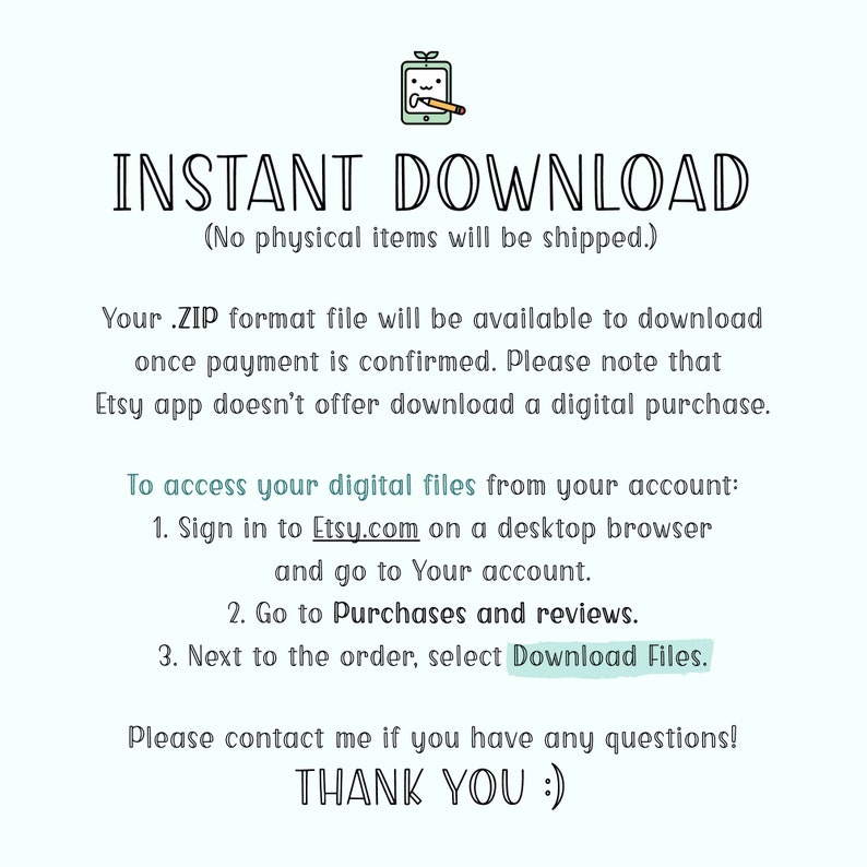 May include: Text on a white background that reads "INSTANT DOWNLOAD (No physical items will be shipped.)"  Your .ZIP format file will be available to download once payment is confirmed. Please note that Etsy app doesn't offer download a digital purchase. To access your digital files from your account: 1. Sign in to Etsy.com on a desktop browser and go to Your account. 2. Go to Purchases and reviews. 3. Next to the order, select Download Files. Please contact me if you have any questions! THANK YOU :)