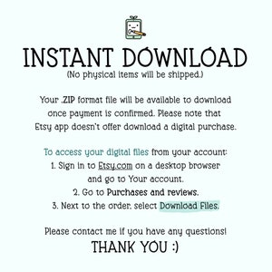 May include: Text on a white background that reads "INSTANT DOWNLOAD (No physical items will be shipped.)"  Below the text is a list of instructions on how to access digital files from an Etsy account. The text reads: "Your .ZIP format file will be available to download once payment is confirmed. Please note that Etsy app doesn't offer download a digital purchase. To access your digital files from your account: 1. Sign in to Etsy.com on a desktop browser and go to Your account. 2. Go to Purchases and reviews. 3. Next to the order, select Download Files. Please contact me if you have any questions! THANK YOU :)"