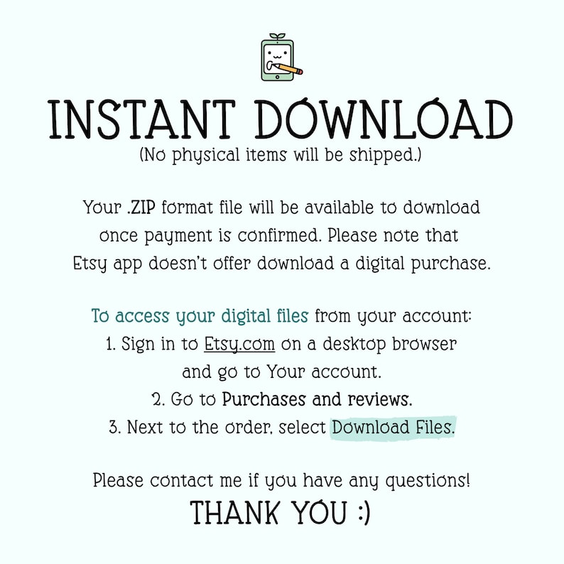 May include: Text on a white background that reads "INSTANT DOWNLOAD (No physical items will be shipped.)"  Below the text is a list of instructions on how to access digital files from an Etsy account. The text reads: "Your .ZIP format file will be available to download once payment is confirmed. Please note that Etsy app doesn't offer download a digital purchase. To access your digital files from your account: 1. Sign in to Etsy.com on a desktop browser and go to Your account. 2. Go to Purchases and reviews. 3. Next to the order, select Download Files. Please contact me if you have any questions! THANK YOU :)"