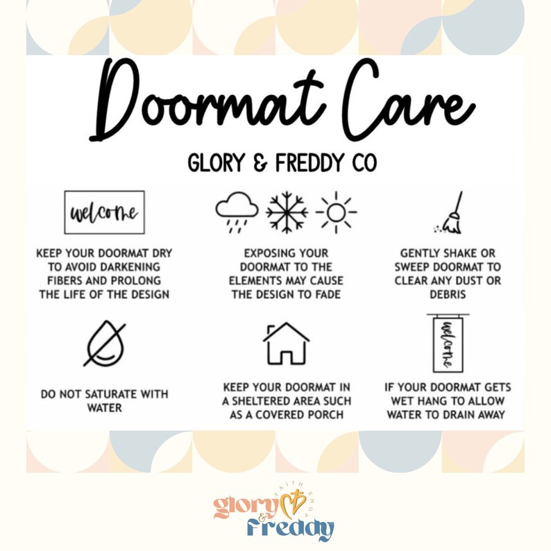 May include: A graphic with tips on how to care for a doormat. The graphic features illustrations of a welcome mat, rain clouds, a snowflake, a sun, a broom, a drop of water with a diagonal line through it, a house, and a welcome sign hanging from a hook. The text reads "Doormat Care", "Glory & Freddy Co", "Keep your doormat dry to avoid darkening fibers and prolong the life of the design", "Exposing your doormat to the elements may cause the design to fade", "Gently shake or sweep doormat to clear any dust or debris", "Do not saturate with water", "Keep your doormat in a sheltered area such as a covered porch", "If your doormat gets wet hang to allow water to drain away", and "glory & freddy".