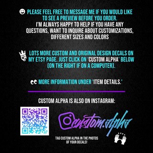 May include: A black informational graphic with light blue text that reads: PLEASE FEEL FREE TO MESSAGE ME IF YOU WOULD LIKE TO SEE A PREVIEW BEFORE YOU ORDER. I'M ALWAYS HAPPY TO HELP IF YOU HAVE ANY QUESTIONS, WANT TO INQUIRE ABOUT CUSTOMIZATIONS, DIFFERENT SIZES AND COLORS. LOTS MORE CUSTOM AND ORIGINAL DESIGN DECALS ON MY ETSY PAGE. JUST CLICK ON 'CUSTOM ALPHA' BELOW (ON THE RIGHT IF ON A COMPUTER). MORE INFORMATION UNDER 'ITEM DETAILS.' CUSTOM ALPHA IS ALSO ON INSTAGRAM: custom.alpha. TAG CUSTOM ALPHA IN THE PHOTOS OF YOUR DECALS!