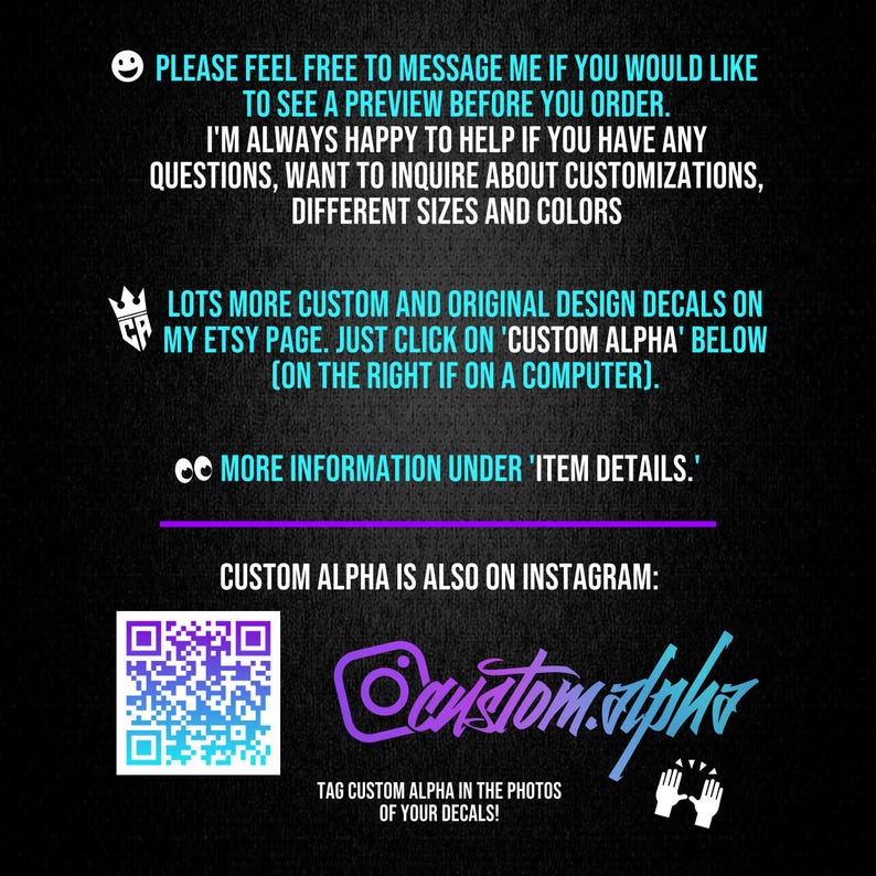 May include: A black informational graphic with light blue text that reads: PLEASE FEEL FREE TO MESSAGE ME IF YOU WOULD LIKE TO SEE A PREVIEW BEFORE YOU ORDER. I'M ALWAYS HAPPY TO HELP IF YOU HAVE ANY QUESTIONS, WANT TO INQUIRE ABOUT CUSTOMIZATIONS, DIFFERENT SIZES AND COLORS. LOTS MORE CUSTOM AND ORIGINAL DESIGN DECALS ON MY ETSY PAGE. JUST CLICK ON 'CUSTOM ALPHA' BELOW (ON THE RIGHT IF ON A COMPUTER). MORE INFORMATION UNDER 'ITEM DETAILS.' CUSTOM ALPHA IS ALSO ON INSTAGRAM: custom.alpha. TAG CUSTOM ALPHA IN THE PHOTOS OF YOUR DECALS!