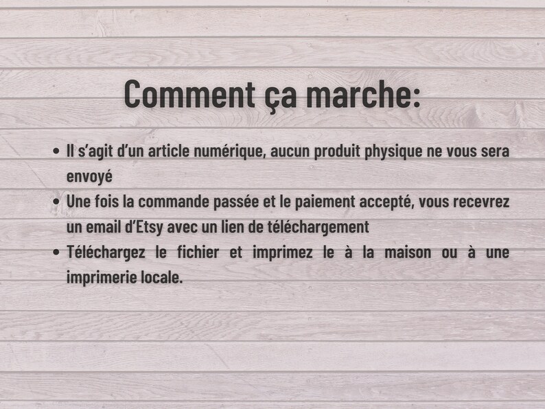 May include: Text on a woodgrain background explaining how digital downloads work on Etsy.  The text says "Comment &ccedil;a marche:" followed by three bullet points.  The first bullet point says "Il s'agit d'un article num&eacute;rique, aucun produit physique ne vous sera envoy&eacute;". The second bullet point says "Une fois la commande pass&eacute;e et le paiement accept&eacute;, vous recevrez un email d'Etsy avec un lien de t&eacute;l&eacute;chargement". The third bullet point says "T&eacute;l&eacute;chargez le fichier et imprimez le &agrave; la maison ou &agrave; une imprimerie locale."
