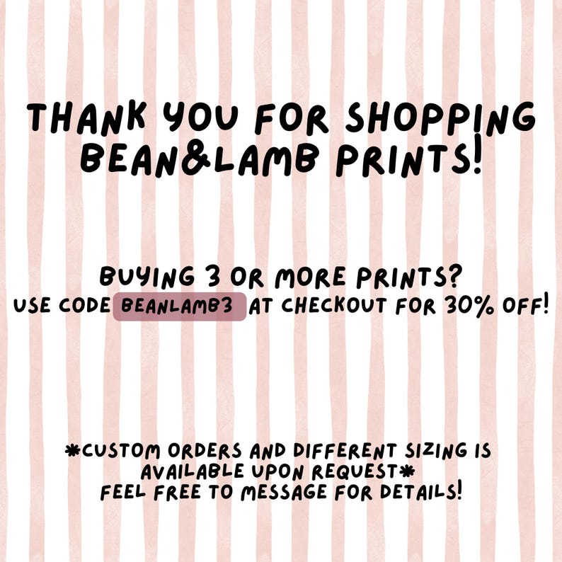 May include: A digital print with a pink and white striped background. The text reads "THANK YOU FOR SHOPPING BEAN&LAMB PRINTS!" and "BUYING 3 OR MORE PRINTS? USE CODE BEANLAMB3 AT CHECKOUT FOR 30% OFF!" Additional text mentions custom orders and sizing.