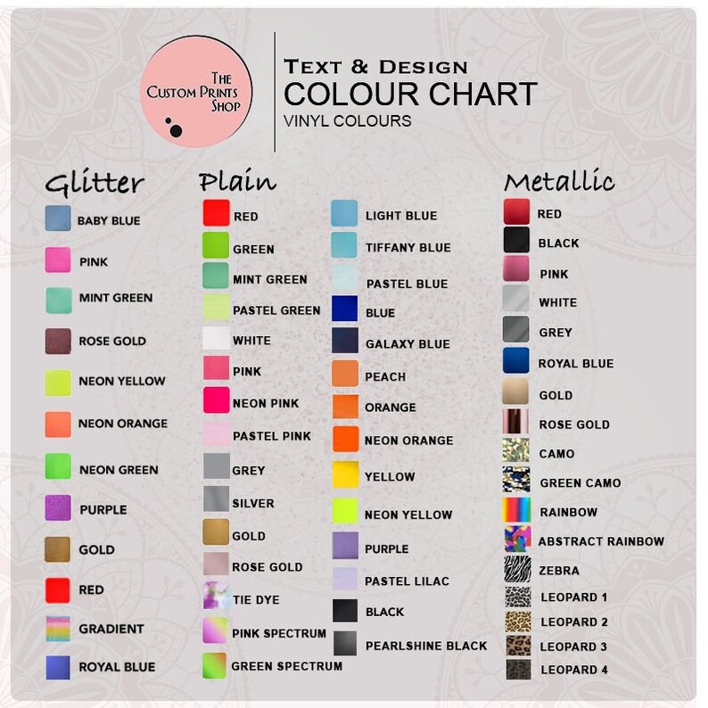 May include: Colour chart for vinyl colours used in text and design. The chart is divided into three sections: Glitter, Plain, and Metallic. Each section has a variety of colours, including baby blue, pink, mint green, rose gold, neon yellow, neon orange, neon green, purple, gold, red, gradient, and royal blue. The Plain section includes colours like red, green, mint green, pastel green, white, pink, neon pink, pastel pink, grey, silver, gold, rose gold, tie dye, pink spectrum, and green spectrum. The Metallic section includes colours like red, black, pink, white, grey, royal blue, gold, rose gold, camo, green camo, rainbow, abstract rainbow, zebra, leopard 1, leopard 2, leopard 3, and leopard 4.