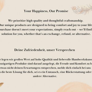May include: Text on a beige background with a watercolour design of a feather. The text reads "Your Happiness, Our Promise" and "We prioritize high quality and thoughtful craftsmanship. Our unique products are designed to bring comfort and joy to your life. If your purchase doesn't meet your expectations, simply reach out - we'll find the best solution for you, whether that's an exchange, refund, or alternative."  The text also reads "Deine Zufriedenheit, unser Versprechen" and "Wir legen wir gro&szlig;en Wert auf hohe Qualit&auml;t und liebevolle Handwerkskunst. Unsere einzigartigen Produkte sind darauf ausgelegt, dir Freude und Komfort zu bringen. Sollte etwas nicht deinen Erwartungen entsprechen, melde dich einfach bei uns - wir finden die beste L&ouml;sung f&uuml;r dich, sei es ein Umtausch, eine R&uuml;ckerstattung oder eine andere Alternative."