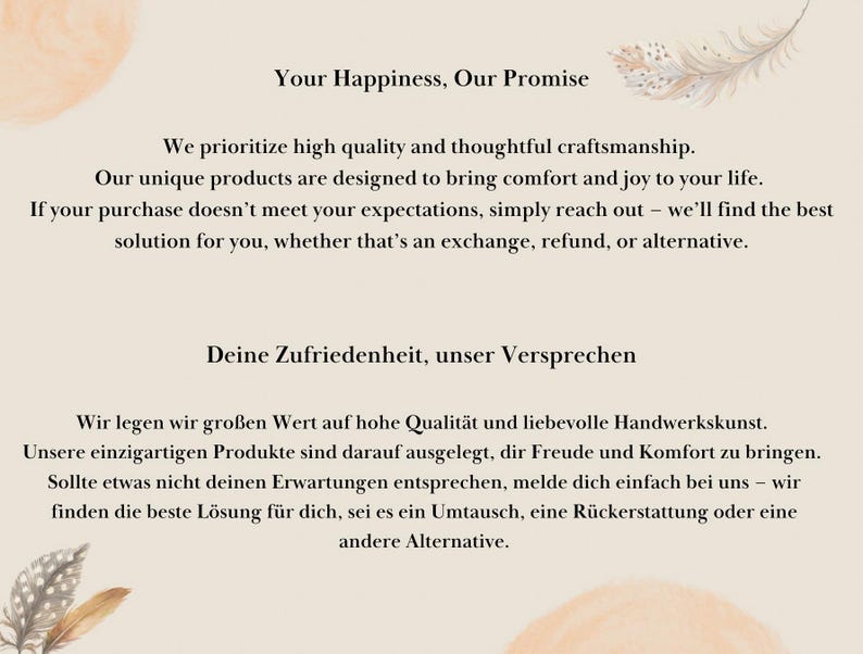 May include: Text on a beige background with a watercolour design of a feather. The text reads "Your Happiness, Our Promise" and "We prioritize high quality and thoughtful craftsmanship. Our unique products are designed to bring comfort and joy to your life. If your purchase doesn't meet your expectations, simply reach out - we'll find the best solution for you, whether that's an exchange, refund, or alternative."  The text also reads "Deine Zufriedenheit, unser Versprechen" and "Wir legen wir gro&szlig;en Wert auf hohe Qualit&auml;t und liebevolle Handwerkskunst. Unsere einzigartigen Produkte sind darauf ausgelegt, dir Freude und Komfort zu bringen. Sollte etwas nicht deinen Erwartungen entsprechen, melde dich einfach bei uns - wir finden die beste L&ouml;sung f&uuml;r dich, sei es ein Umtausch, eine R&uuml;ckerstattung oder eine andere Alternative."