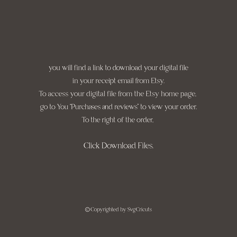 May include: Text-based instructions on how to download a digital file from Etsy. The text reads: "you will find a link to download your digital file in your receipt email from Etsy. To access your digital file from the Etsy home page, go to You 'Purchases and reviews' to view your order. To the right of the order, Click Download Files. &copy;Copyrighted by SvgCricuts"