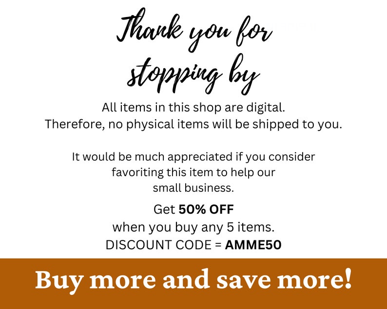 May include: A digital shop announcement with a brown background and white text. The text reads "Thank you for stopping by. All items in this shop are digital. Therefore, no physical items will be shipped to you. It would be much appreciated if you consider favouriting this item to help our small business. Get 50% OFF when you buy any 5 items. DISCOUNT CODE = AMME50. Buy more and save more!"