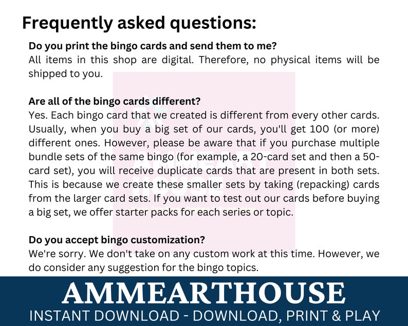 May include: Frequently asked questions about bingo card sets.  The text explains that the cards are digital and that multiple sets may contain duplicate cards.  The text also mentions that starter packs are available for each series or topic.  The text also mentions that the seller does not currently offer custom bingo cards, but will consider suggestions for bingo topics.  The text is in a white font on a pink background.  The text is surrounded by a blue border with the text "AMMEARTHOUSE" in white font.  The text below the blue border is "INSTANT DOWNLOAD - DOWNLOAD, PRINT & PLAY" in white font on a black background.