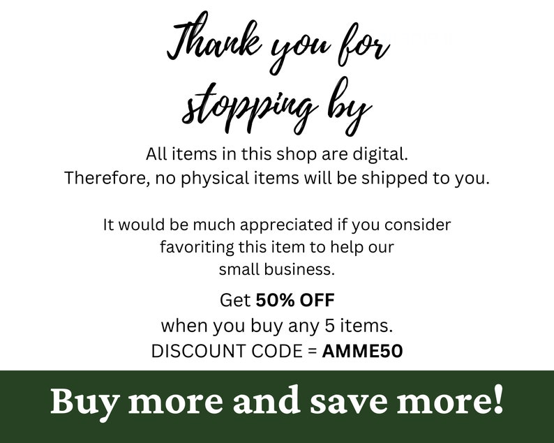 May include: A green and white graphic with the text "Thank you for stopping by". The text below explains that all items in the shop are digital and that no physical items will be shipped. It also offers a 50% discount when you buy 5 items with the discount code "AMME50". The text at the bottom reads "Buy more and save more!"